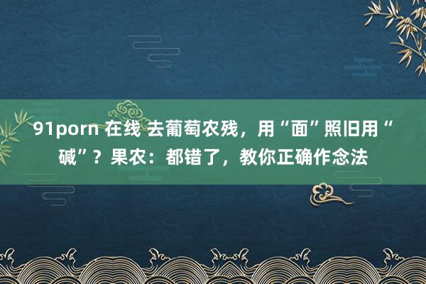 91porn 在线 去葡萄农残，用“面”照旧用“碱”？果农：都错了，教你正确作念法