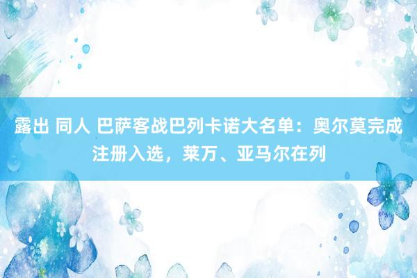 露出 同人 巴萨客战巴列卡诺大名单：奥尔莫完成注册入选，莱万、亚马尔在列