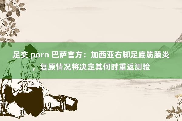 足交 porn 巴萨官方：加西亚右脚足底筋膜炎，复原情况将决定其何时重返测验