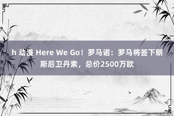 h 动漫 Here We Go！罗马诺：罗马将签下朗斯后卫丹索，总价2500万欧