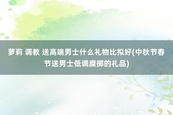 萝莉 调教 送高端男士什么礼物比拟好(中秋节春节送男士低调糜掷的礼品)