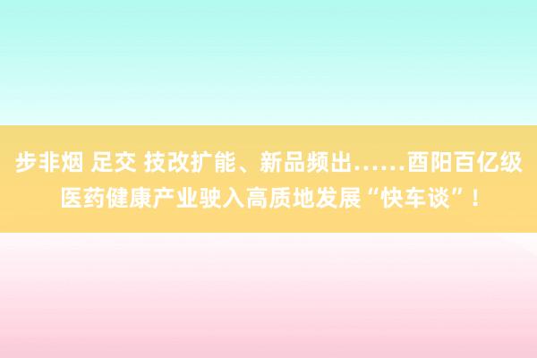 步非烟 足交 技改扩能、新品频出……酉阳百亿级医药健康产业驶入高质地发展“快车谈”！