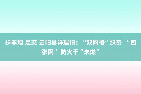 步非烟 足交 云阳县祥瑞镇：“双网格”织密  “四张网” 防火于“未燃”