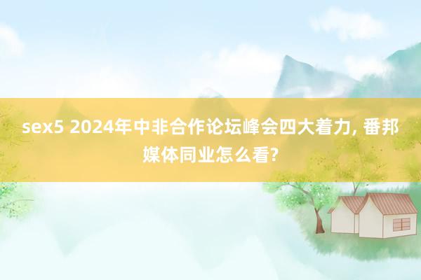 sex5 2024年中非合作论坛峰会四大着力， 番邦媒体同业怎么看?