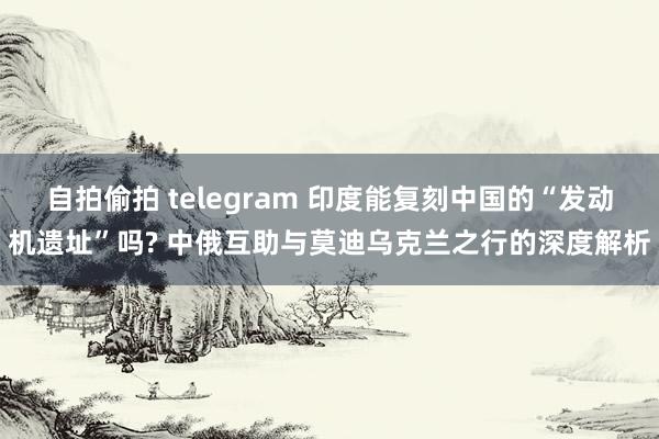 自拍偷拍 telegram 印度能复刻中国的“发动机遗址”吗? 中俄互助与莫迪乌克兰之行的深度解析