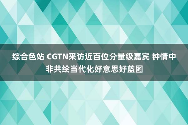 综合色站 CGTN采访近百位分量级嘉宾 钟情中非共绘当代化好意思好蓝图