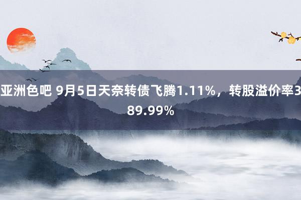 亚洲色吧 9月5日天奈转债飞腾1.11%，转股溢价率389.99%