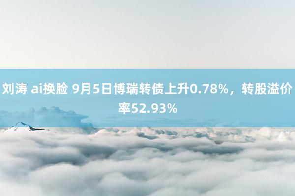 刘涛 ai换脸 9月5日博瑞转债上升0.78%，转股溢价率52.93%