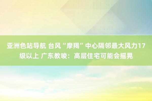 亚洲色站导航 台风“摩羯”中心隔邻最大风力17级以上 广东教唆：高层住宅可能会摇晃