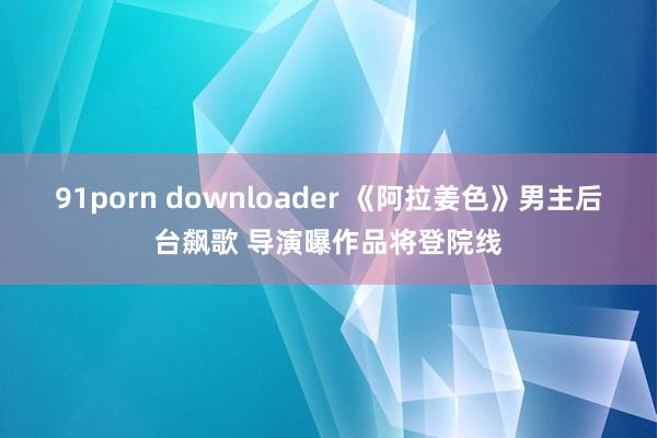 91porn downloader 《阿拉姜色》男主后台飙歌 导演曝作品将登院线