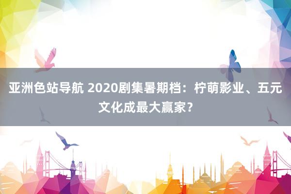 亚洲色站导航 2020剧集暑期档：柠萌影业、五元文化成最大赢家？