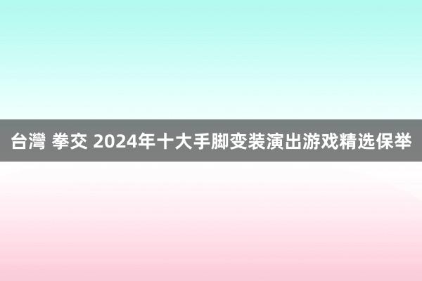 台灣 拳交 2024年十大手脚变装演出游戏精选保举