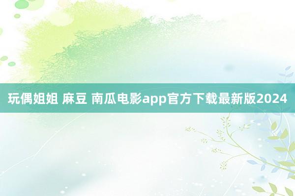 玩偶姐姐 麻豆 南瓜电影app官方下载最新版2024