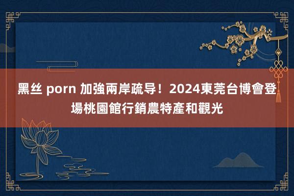 黑丝 porn 加強兩岸疏导！2024東莞台博會登場　桃園館行銷農特產和觀光