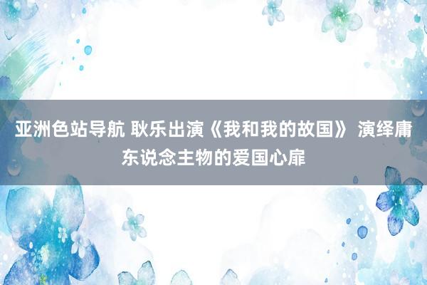 亚洲色站导航 耿乐出演《我和我的故国》 演绎庸东说念主物的爱国心扉