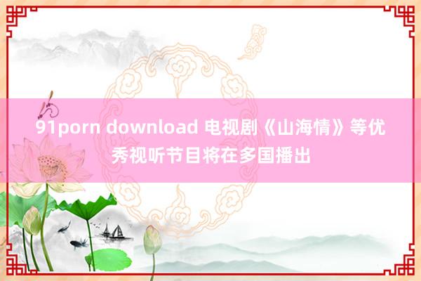 91porn download 电视剧《山海情》等优秀视听节目将在多国播出