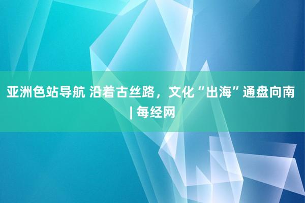 亚洲色站导航 沿着古丝路，文化“出海”通盘向南 | 每经网