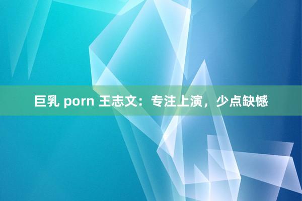 巨乳 porn 王志文：专注上演，少点缺憾