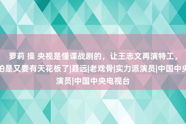 萝莉 操 央视是懂谍战剧的，让王志文再演特工，谍战剧怕是又要有天花板了|聂远|老戏骨|实力派演员|中国中央电视台