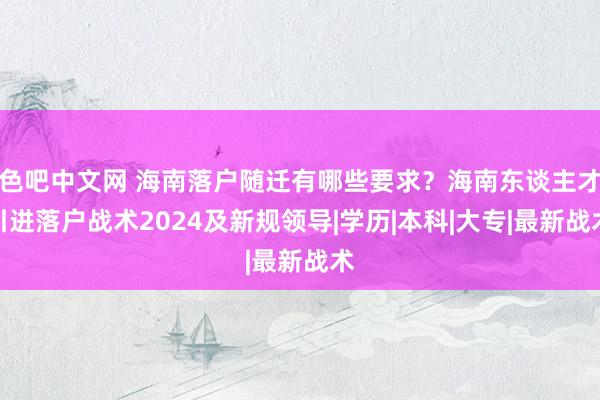 色吧中文网 海南落户随迁有哪些要求？海南东谈主才引进落户战术2024及新规领导|学历|本科|大专|最新战术