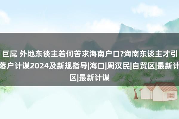 巨屌 外地东谈主若何苦求海南户口?海南东谈主才引进落户计谋2024及新规指导|海口|周汉民|自贸区|最新计谋