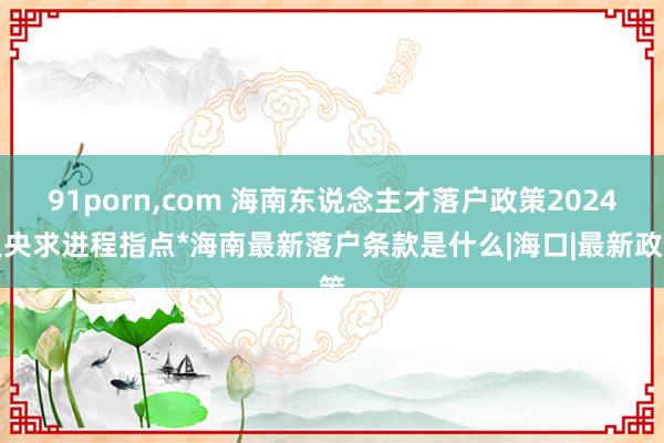 91porn，com 海南东说念主才落户政策2024及央求进程指点*海南最新落户条款是什么|海口|最新政策