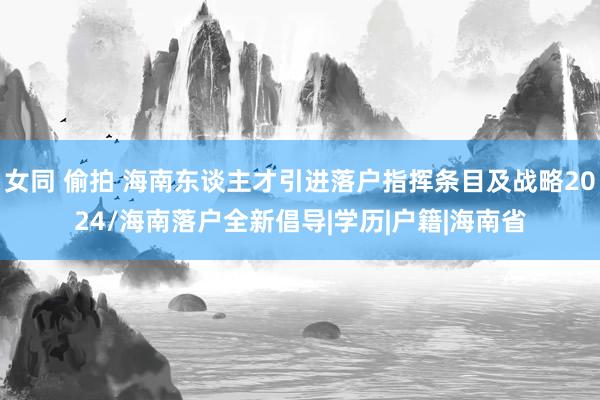 女同 偷拍 海南东谈主才引进落户指挥条目及战略2024/海南落户全新倡导|学历|户籍|海南省