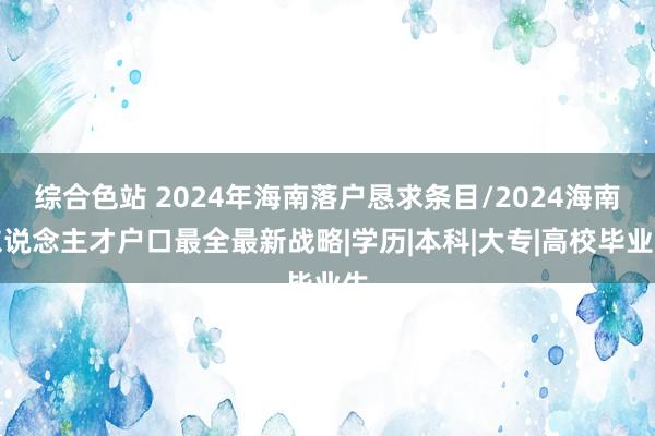 综合色站 2024年海南落户恳求条目/2024海南东说念主才户口最全最新战略|学历|本科|大专|高校毕业生