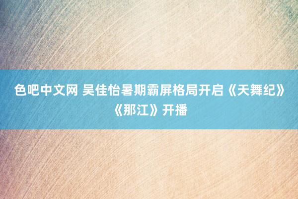 色吧中文网 吴佳怡暑期霸屏格局开启《天舞纪》《那江》开播