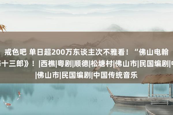 戒色吧 单日超200万东谈主次不雅看！“佛山电翰”演绎《南海十三郎》！|西樵|粤剧|顺德|松塘村|佛山市|民国编剧|中国传统音乐