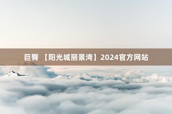 巨臀 【阳光城丽景湾】2024官方网站