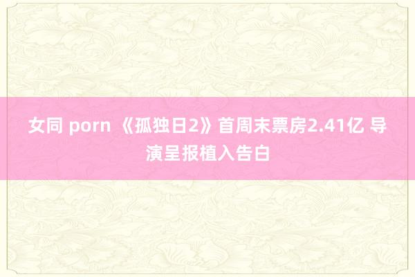 女同 porn 《孤独日2》首周末票房2.41亿 导演呈报植入告白