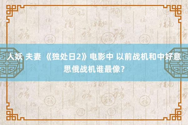 人妖 夫妻 《独处日2》电影中 以前战机和中好意思俄战机谁最像？