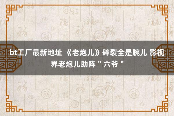 bt工厂最新地址 《老炮儿》碎裂全是腕儿 影视界老炮儿助阵＂六爷＂