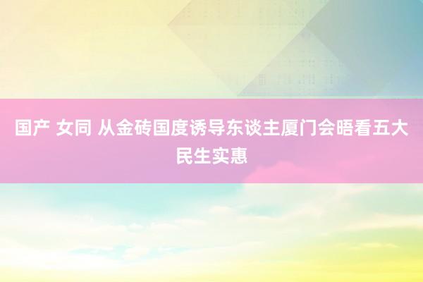 国产 女同 从金砖国度诱导东谈主厦门会晤看五大民生实惠