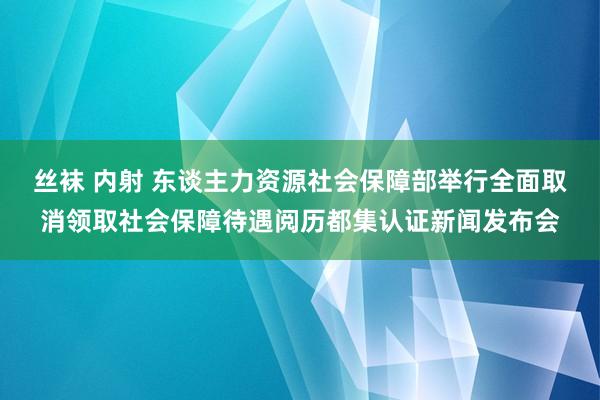 丝袜 内射 东谈主力资源社会保障部举行全面取消领取社会保障待遇阅历都集认证新闻发布会